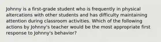 Johnny is a first-grade student who is frequently in physical altercations with other students and has difficulty maintaining attention during classroom activities. Which of the following actions by Johnny's teacher would be the most appropriate first response to Johnny's behavior?