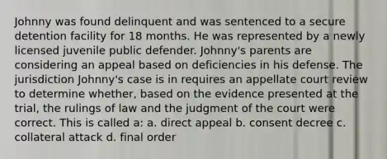 Johnny was found delinquent and was sentenced to a secure detention facility for 18 months. He was represented by a newly licensed juvenile public defender. Johnny's parents are considering an appeal based on deficiencies in his defense. The jurisdiction Johnny's case is in requires an appellate court review to determine whether, based on the evidence presented at the trial, the rulings of law and the judgment of the court were correct. This is called a: a. direct appeal b. consent decree c. collateral attack d. final order