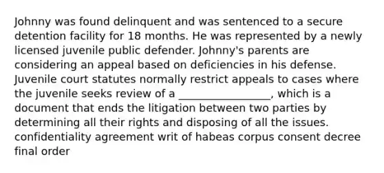 Johnny was found delinquent and was sentenced to a secure detention facility for 18 months. He was represented by a newly licensed juvenile public defender. Johnny's parents are considering an appeal based on deficiencies in his defense. Juvenile court statutes normally restrict appeals to cases where the juvenile seeks review of a _________________, which is a document that ends the litigation between two parties by determining all their rights and disposing of all the issues. confidentiality agreement writ of habeas corpus consent decree final order