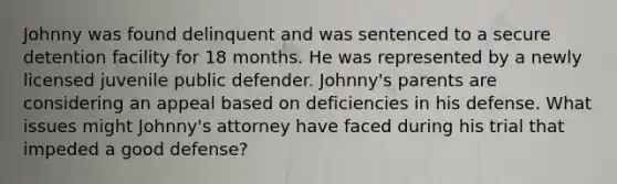 Johnny was found delinquent and was sentenced to a secure detention facility for 18 months. He was represented by a newly licensed juvenile public defender. Johnny's parents are considering an appeal based on deficiencies in his defense. What issues might Johnny's attorney have faced during his trial that impeded a good defense?