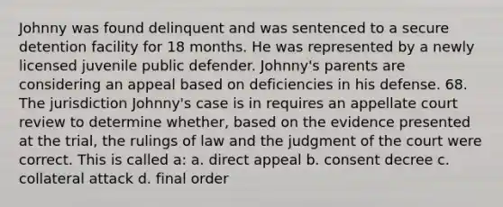 Johnny was found delinquent and was sentenced to a secure detention facility for 18 months. He was represented by a newly licensed juvenile public defender. Johnny's parents are considering an appeal based on deficiencies in his defense. 68. The jurisdiction Johnny's case is in requires an appellate court review to determine whether, based on the evidence presented at the trial, the rulings of law and the judgment of the court were correct. This is called a: a. direct appeal b. consent decree c. collateral attack d. final order