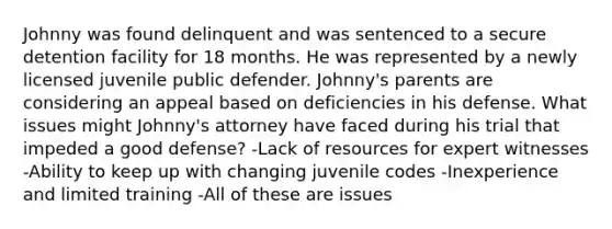 Johnny was found delinquent and was sentenced to a secure detention facility for 18 months. He was represented by a newly licensed juvenile public defender. Johnny's parents are considering an appeal based on deficiencies in his defense. What issues might Johnny's attorney have faced during his trial that impeded a good defense? -Lack of resources for expert witnesses -Ability to keep up with changing juvenile codes -Inexperience and limited training -All of these are issues