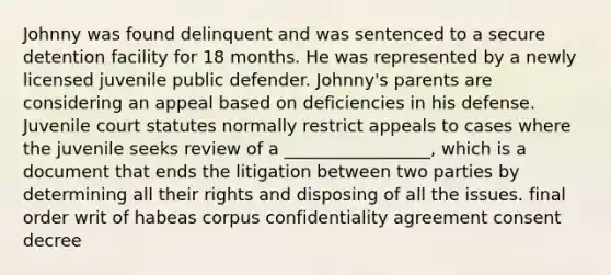 Johnny was found delinquent and was sentenced to a secure detention facility for 18 months. He was represented by a newly licensed juvenile public defender. Johnny's parents are considering an appeal based on deficiencies in his defense. Juvenile court statutes normally restrict appeals to cases where the juvenile seeks review of a _________________, which is a document that ends the litigation between two parties by determining all their rights and disposing of all the issues. final order writ of habeas corpus confidentiality agreement consent decree