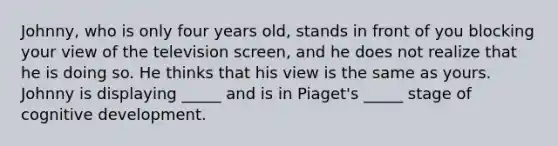 Johnny, who is only four years old, stands in front of you blocking your view of the television screen, and he does not realize that he is doing so. He thinks that his view is the same as yours. Johnny is displaying _____ and is in Piaget's _____ stage of cognitive development.