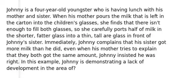 Johnny is a four-year-old youngster who is having lunch with his mother and sister. When his mother pours the milk that is left in the carton into the children's glasses, she finds that there isn't enough to fill both glasses, so she carefully ports half of milk in the shorter, fatter glass into a thin, tall are glass in front of Johnny's sister. Immediately, Johnny complains that his sister got more milk than he did, even when his mother tries to explain that they both got the same amount, Johnny insisted he was right. In this example, Johnny is demonstrating a lack of development in the area of?