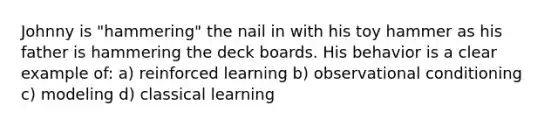 Johnny is "hammering" the nail in with his toy hammer as his father is hammering the deck boards. His behavior is a clear example of: a) reinforced learning b) observational conditioning c) modeling d) classical learning