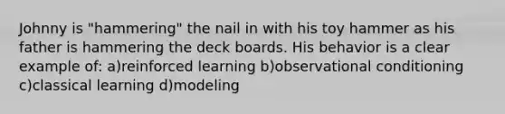 Johnny is "hammering" the nail in with his toy hammer as his father is hammering the deck boards. His behavior is a clear example of: a)reinforced learning b)observational conditioning c)classical learning d)modeling