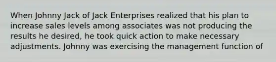 When Johnny Jack of Jack Enterprises realized that his plan to increase sales levels among associates was not producing the results he desired, he took quick action to make necessary adjustments. Johnny was exercising the management function of