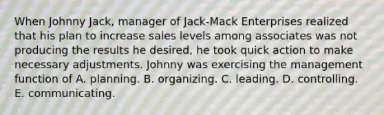 When Johnny Jack, manager of Jack-Mack Enterprises realized that his plan to increase sales levels among associates was not producing the results he desired, he took quick action to make necessary adjustments. Johnny was exercising the management function of A. planning. B. organizing. C. leading. D. controlling. E. communicating.