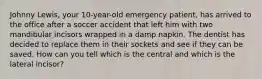 Johnny Lewis, your 10-year-old emergency patient, has arrived to the office after a soccer accident that left him with two mandibular incisors wrapped in a damp napkin. The dentist has decided to replace them in their sockets and see if they can be saved. How can you tell which is the central and which is the lateral incisor?