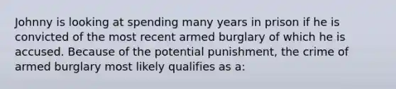 Johnny is looking at spending many years in prison if he is convicted of the most recent armed burglary of which he is accused. Because of the potential punishment, the crime of armed burglary most likely qualifies as a: