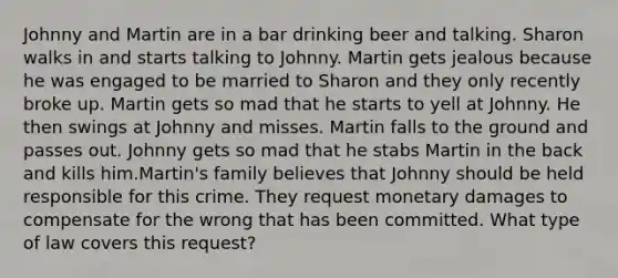 Johnny and Martin are in a bar drinking beer and talking. Sharon walks in and starts talking to Johnny. Martin gets jealous because he was engaged to be married to Sharon and they only recently broke up. Martin gets so mad that he starts to yell at Johnny. He then swings at Johnny and misses. Martin falls to the ground and passes out. Johnny gets so mad that he stabs Martin in the back and kills him.Martin's family believes that Johnny should be held responsible for this crime. They request monetary damages to compensate for the wrong that has been committed. What type of law covers this request?