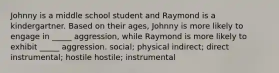 Johnny is a middle school student and Raymond is a kindergartner. Based on their ages, Johnny is more likely to engage in _____ aggression, while Raymond is more likely to exhibit _____ aggression. social; physical indirect; direct instrumental; hostile hostile; instrumental