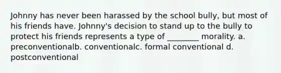 Johnny has never been harassed by the school bully, but most of his friends have. Johnny's decision to stand up to the bully to protect his friends represents a type of ________ morality. a. preconventionalb. conventionalc. formal conventional d. postconventional