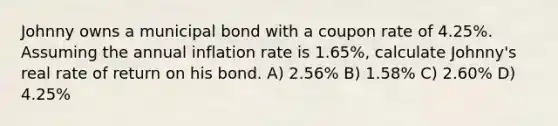 Johnny owns a municipal bond with a coupon rate of 4.25%. Assuming the annual inflation rate is 1.65%, calculate Johnny's real rate of return on his bond. A) 2.56% B) 1.58% C) 2.60% D) 4.25%