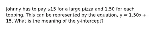 Johnny has to pay 15 for a large pizza and 1.50 for each topping. This can be represented by the equation, y = 1.50x + 15. What is the meaning of the y-intercept?