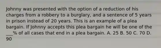 Johnny was presented with the option of a reduction of his charges from a robbery to a burglary, and a sentence of 5 years in prison instead of 20 years. This is an example of a plea bargain. If Johnny accepts this plea bargain he will be one of the ___% of all cases that end in a plea bargain. A. 25 B. 50 C. 70 D. 90