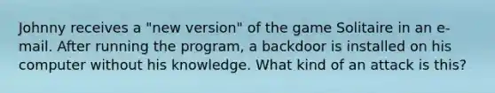 Johnny receives a "new version" of the game Solitaire in an e-mail. After running the program, a backdoor is installed on his computer without his knowledge. What kind of an attack is this?