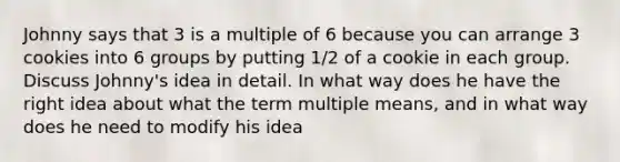 Johnny says that 3 is a multiple of 6 because you can arrange 3 cookies into 6 groups by putting 1/2 of a cookie in each group. Discuss Johnny's idea in detail. In what way does he have the right idea about what the term multiple means, and in what way does he need to modify his idea