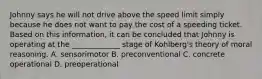 Johnny says he will not drive above the speed limit simply because he does not want to pay the cost of a speeding ticket. Based on this information, it can be concluded that Johnny is operating at the _____________ stage of Kohlberg's theory of moral reasoning. A. sensorimotor B. preconventional C. concrete operational D. preoperational