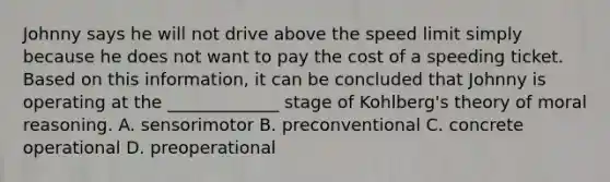 Johnny says he will not drive above the speed limit simply because he does not want to pay the cost of a speeding ticket. Based on this information, it can be concluded that Johnny is operating at the _____________ stage of Kohlberg's theory of moral reasoning. A. sensorimotor B. preconventional C. concrete operational D. preoperational