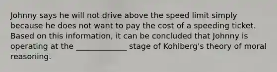 Johnny says he will not drive above the speed limit simply because he does not want to pay the cost of a speeding ticket. Based on this information, it can be concluded that Johnny is operating at the _____________ stage of Kohlberg's theory of moral reasoning.