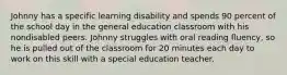 Johnny has a specific learning disability and spends 90 percent of the school day in the general education classroom with his nondisabled peers. Johnny struggles with oral reading fluency, so he is pulled out of the classroom for 20 minutes each day to work on this skill with a special education teacher.