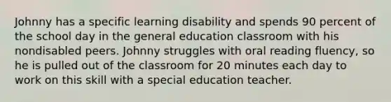 Johnny has a specific learning disability and spends 90 percent of the school day in the general education classroom with his nondisabled peers. Johnny struggles with oral reading fluency, so he is pulled out of the classroom for 20 minutes each day to work on this skill with a special education teacher.