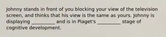 Johnny stands in front of you blocking your view of the television screen, and thinks that his view is the same as yours. Johnny is displaying __________ and is in Piaget's __________ stage of cognitive development.