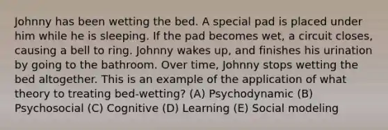 Johnny has been wetting the bed. A special pad is placed under him while he is sleeping. If the pad becomes wet, a circuit closes, causing a bell to ring. Johnny wakes up, and finishes his urination by going to the bathroom. Over time, Johnny stops wetting the bed altogether. This is an example of the application of what theory to treating bed-wetting? (A) Psychodynamic (B) Psychosocial (C) Cognitive (D) Learning (E) Social modeling