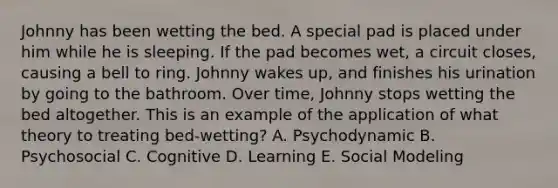 Johnny has been wetting the bed. A special pad is placed under him while he is sleeping. If the pad becomes wet, a circuit closes, causing a bell to ring. Johnny wakes up, and finishes his urination by going to the bathroom. Over time, Johnny stops wetting the bed altogether. This is an example of the application of what theory to treating bed-wetting? A. Psychodynamic B. Psychosocial C. Cognitive D. Learning E. Social Modeling