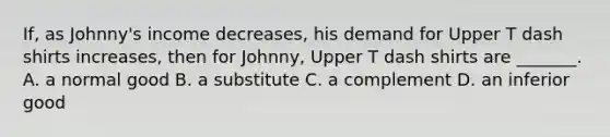 ​If, as Johnny's income decreases​, his demand for Upper T dash shirts increases​, then for Johnny​, Upper T dash shirts are ​_______. A. a normal good B. a substitute C. a complement D. an inferior good