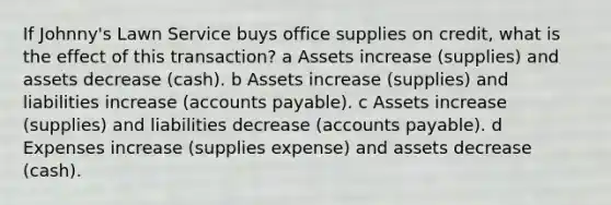 If Johnny's Lawn Service buys office supplies on credit, what is the effect of this transaction? a Assets increase (supplies) and assets decrease (cash). b Assets increase (supplies) and liabilities increase (accounts payable). c Assets increase (supplies) and liabilities decrease (accounts payable). d Expenses increase (supplies expense) and assets decrease (cash).