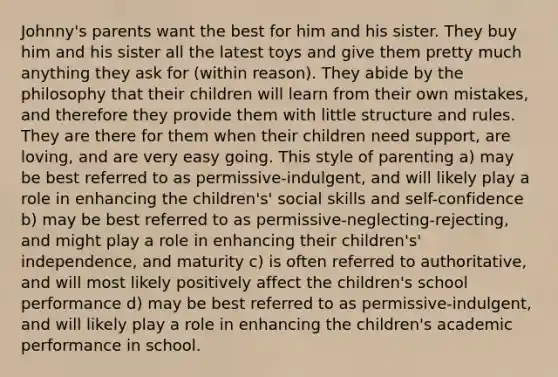 Johnny's parents want the best for him and his sister. They buy him and his sister all the latest toys and give them pretty much anything they ask for (within reason). They abide by the philosophy that their children will learn from their own mistakes, and therefore they provide them with little structure and rules. They are there for them when their children need support, are loving, and are very easy going. This style of parenting a) may be best referred to as permissive-indulgent, and will likely play a role in enhancing the children's' social skills and self-confidence b) may be best referred to as permissive-neglecting-rejecting, and might play a role in enhancing their children's' independence, and maturity c) is often referred to authoritative, and will most likely positively affect the children's school performance d) may be best referred to as permissive-indulgent, and will likely play a role in enhancing the children's academic performance in school.