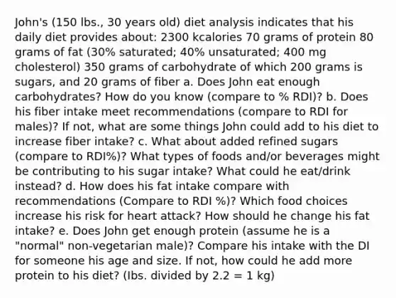 John's (150 lbs., 30 years old) diet analysis indicates that his daily diet provides about: 2300 kcalories 70 grams of protein 80 grams of fat (30% saturated; 40% unsaturated; 400 mg cholesterol) 350 grams of carbohydrate of which 200 grams is sugars, and 20 grams of fiber a. Does John eat enough carbohydrates? How do you know (compare to % RDI)? b. Does his fiber intake meet recommendations (compare to RDI for males)? If not, what are some things John could add to his diet to increase fiber intake? c. What about added refined sugars (compare to RDI%)? What types of foods and/or beverages might be contributing to his sugar intake? What could he eat/drink instead? d. How does his fat intake compare with recommendations (Compare to RDI %)? Which food choices increase his risk for heart attack? How should he change his fat intake? e. Does John get enough protein (assume he is a "normal" non-vegetarian male)? Compare his intake with the DI for someone his age and size. If not, how could he add more protein to his diet? (Ibs. divided by 2.2 = 1 kg)