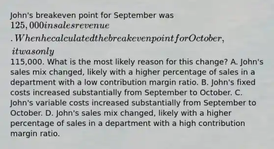 John's breakeven point for September was 125,000 in sales revenue. When he calculated the breakeven point for October, it was only115,000. What is the most likely reason for this change? A. John's sales mix changed, likely with a higher percentage of sales in a department with a low contribution margin ratio. B. John's fixed costs increased substantially from September to October. C. John's variable costs increased substantially from September to October. D. John's sales mix changed, likely with a higher percentage of sales in a department with a high contribution margin ratio.