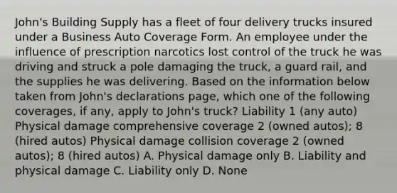 John's Building Supply has a fleet of four delivery trucks insured under a Business Auto Coverage Form. An employee under the influence of prescription narcotics lost control of the truck he was driving and struck a pole damaging the truck, a guard rail, and the supplies he was delivering. Based on the information below taken from John's declarations page, which one of the following coverages, if any, apply to John's truck? Liability 1 (any auto) Physical damage comprehensive coverage 2 (owned autos); 8 (hired autos) Physical damage collision coverage 2 (owned autos); 8 (hired autos) A. Physical damage only B. Liability and physical damage C. Liability only D. None