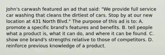 John's carwash featured an ad that said: "We provide full service car washing that cleans the dirtiest of cars. Stop by at our new location at 431 North Blvd." The purpose of this ad is to: A. promote a specific brand's features and benefits. B. tell people what a product is, what it can do, and where it can be found. C. show one brand's strengths relative to those of competitors. D. reinforce previous knowledge of a product.