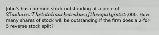 John's has common stock outstanding at a price of 27 a share. The total market value of the equity is435,000. How many shares of stock will be outstanding if the firm does a 2-for-5 reverse stock split?