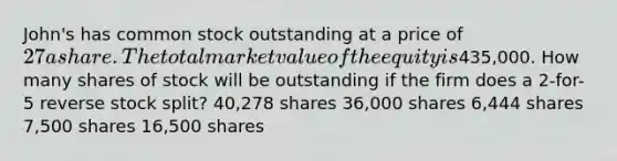 John's has common stock outstanding at a price of 27 a share. The total market value of the equity is435,000. How many shares of stock will be outstanding if the firm does a 2-for-5 reverse stock split? 40,278 shares 36,000 shares 6,444 shares 7,500 shares 16,500 shares