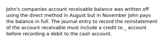 John's companies account receivable balance was written off using the direct method in August but in November John pays the balance in full. The journal entry to record the reinstatement of the account receivable must include a credit to _ account before recording a debit to the cash account.