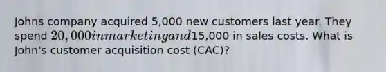 Johns company acquired 5,000 new customers last year. They spend 20,000 in marketing and15,000 in sales costs. What is John's customer acquisition cost (CAC)?