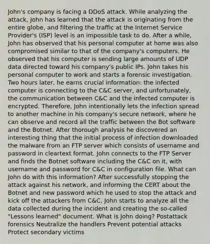 John's company is facing a DDoS attack. While analyzing the attack, John has learned that the attack is originating from the entire globe, and filtering the traffic at the Internet Service Provider's (ISP) level is an impossible task to do. After a while, John has observed that his personal computer at home was also compromised similar to that of the company's computers. He observed that his computer is sending large amounts of UDP data directed toward his company's public IPs. John takes his personal computer to work and starts a forensic investigation. Two hours later, he earns crucial information: the infected computer is connecting to the C&C server, and unfortunately, the communication between C&C and the infected computer is encrypted. Therefore, John intentionally lets the infection spread to another machine in his company's secure network, where he can observe and record all the traffic between the Bot software and the Botnet. After thorough analysis he discovered an interesting thing that the initial process of infection downloaded the malware from an FTP server which consists of username and password in cleartext format. John connects to the FTP Server and finds the Botnet software including the C&C on it, with username and password for C&C in configuration file. What can John do with this information? After successfully stopping the attack against his network, and informing the CERT about the Botnet and new password which he used to stop the attack and kick off the attackers from C&C, John starts to analyze all the data collected during the incident and creating the so-called "Lessons learned" document. What is John doing? Postattack forensics Neutralize the handlers Prevent potential attacks Protect secondary victims