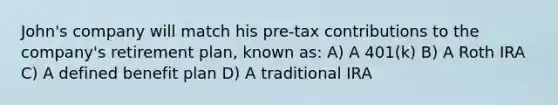 John's company will match his pre-tax contributions to the company's retirement plan, known as: A) A 401(k) B) A Roth IRA C) A defined benefit plan D) A traditional IRA