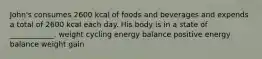 John's consumes 2600 kcal of foods and beverages and expends a total of 2600 kcal each day. His body is in a state of ____________. weight cycling energy balance positive energy balance weight gain