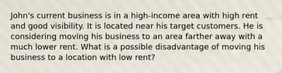 John's current business is in a high-income area with high rent and good visibility. It is located near his target customers. He is considering moving his business to an area farther away with a much lower rent. What is a possible disadvantage of moving his business to a location with low rent?