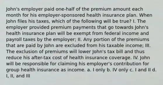 John's employer paid one-half of the premium amount each month for his employer-sponsored health insurance plan. When John files his taxes, which of the following will be true? I. The employer provided premium payments that go towards John's health insurance plan will be exempt from federal income and payroll taxes by the employer; II. Any portion of the premiums that are paid by John are excluded from his taxable income; III. The exclusion of premiums will lower John's tax bill and thus reduce his after-tax cost of health insurance coverage. IV. John will be responsible for claiming his employer's contribution for group health insurance as income. a. I only b. IV only c. I and II d. I, II, and III