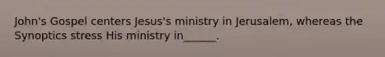 John's Gospel centers Jesus's ministry in Jerusalem, whereas the Synoptics stress His ministry in______.