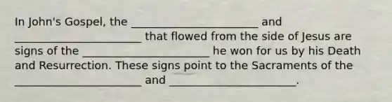 In John's Gospel, the _______________________ and _______________________ that flowed from the side of Jesus are signs of the _______________________ he won for us by his Death and Resurrection. These signs point to the Sacraments of the _______________________ and _______________________.