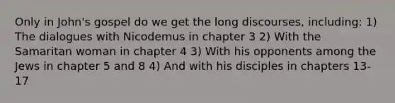 Only in John's gospel do we get the long discourses, including: 1) The dialogues with Nicodemus in chapter 3 2) With the Samaritan woman in chapter 4 3) With his opponents among the Jews in chapter 5 and 8 4) And with his disciples in chapters 13-17